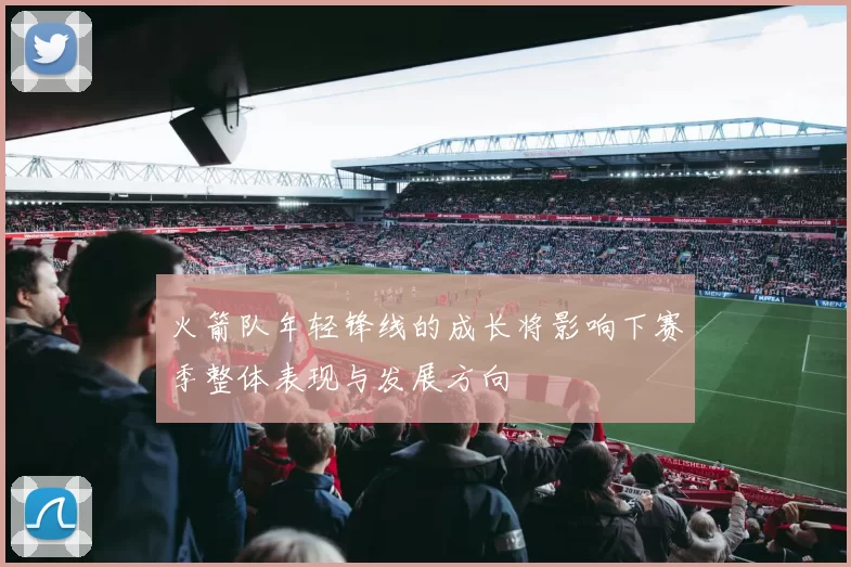 火箭队年轻锋线的成长将影响下赛季整体表现与发展方向