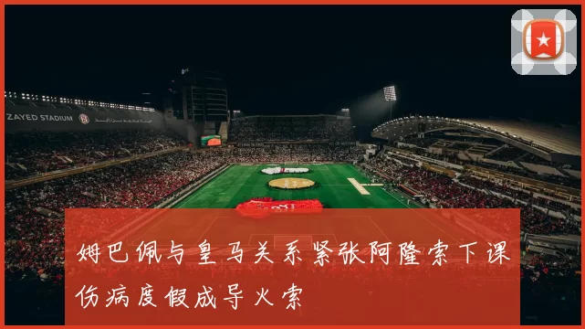 姆巴佩与皇马关系紧张阿隆索下课伤病度假成导火索