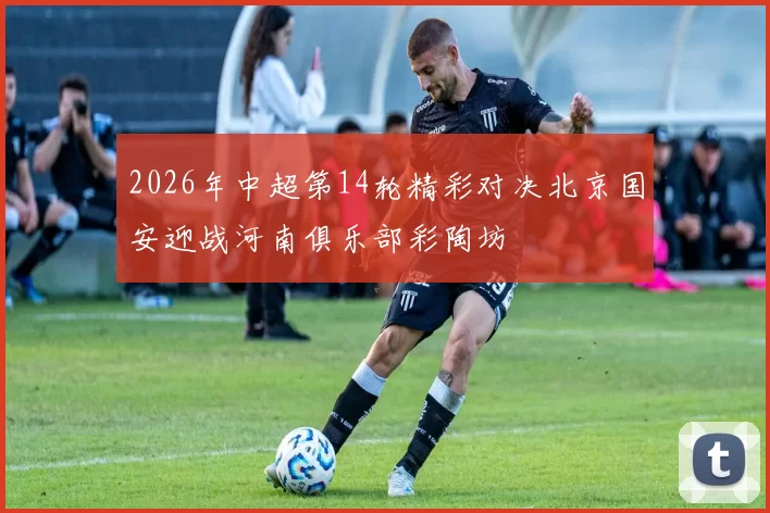 2026年中超第14轮精彩对决北京国安迎战河南俱乐部彩陶坊
