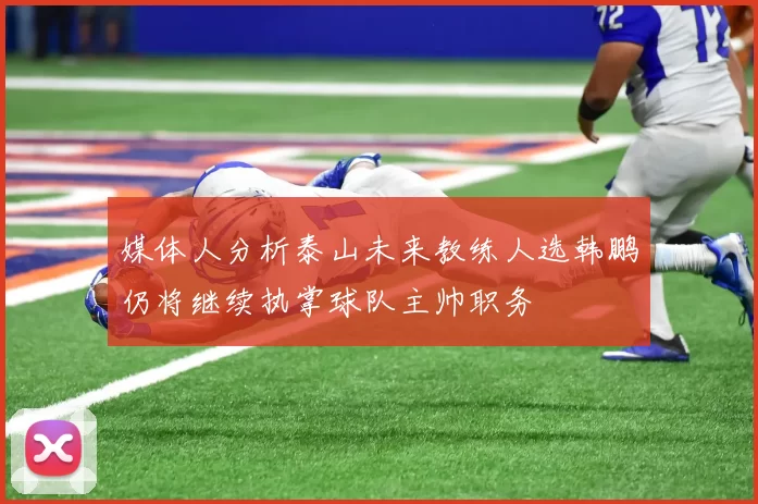 媒体人分析泰山未来教练人选韩鹏仍将继续执掌球队主帅职务