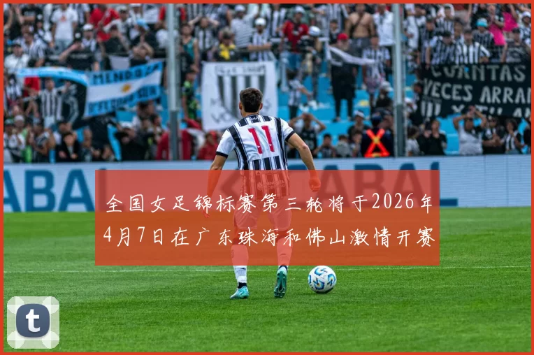 全国女足锦标赛第三轮将于2026年4月7日在广东珠海和佛山激情开赛