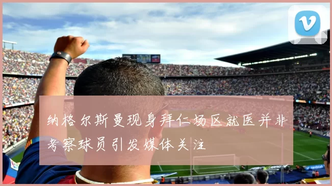 纳格尔斯曼现身拜仁场区就医并非考察球员引发媒体关注