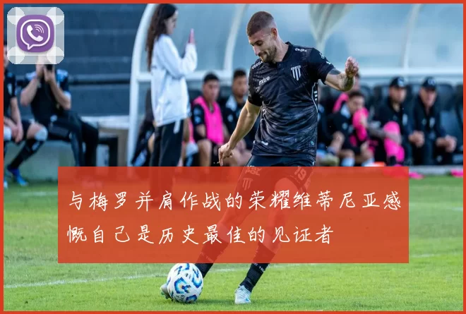 与梅罗并肩作战的荣耀维蒂尼亚感慨自己是历史最佳的见证者