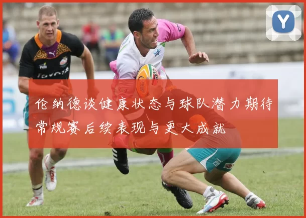伦纳德谈健康状态与球队潜力期待常规赛后续表现与更大成就