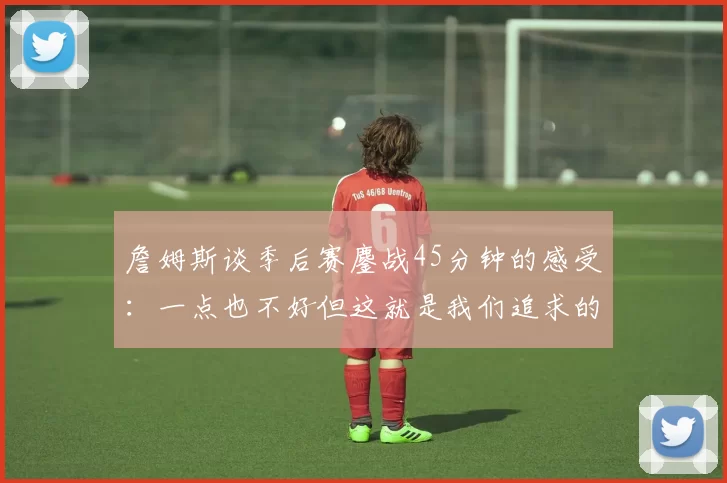詹姆斯谈季后赛鏖战45分钟的感受：一点也不好但这就是我们追求的挑战