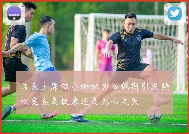 马竞主席称小蜘蛛为洛佩斯引发热议究竟是故意还是无心之失