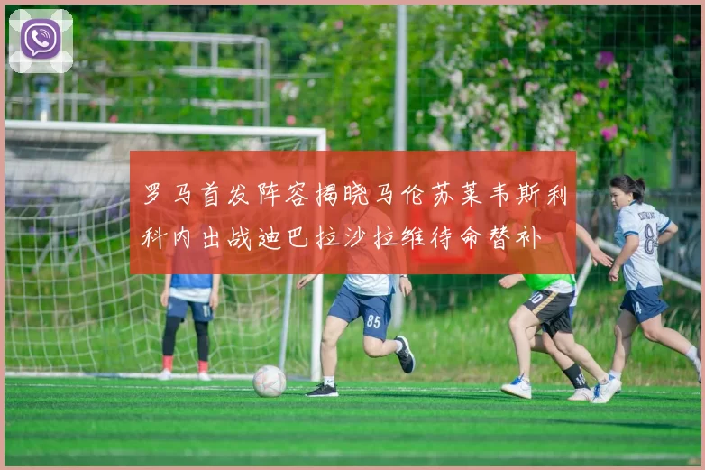 罗马首发阵容揭晓马伦苏莱韦斯利科内出战迪巴拉沙拉维待命替补