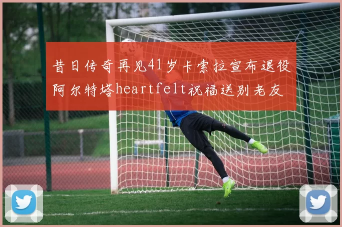 昔日传奇再见41岁卡索拉宣布退役阿尔特塔heartfelt祝福送别老友