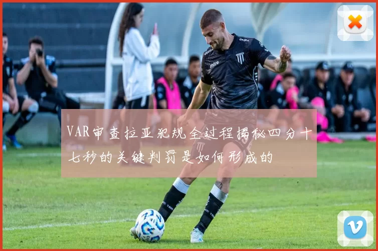 VAR审查拉亚犯规全过程揭秘四分十七秒的关键判罚是如何形成的