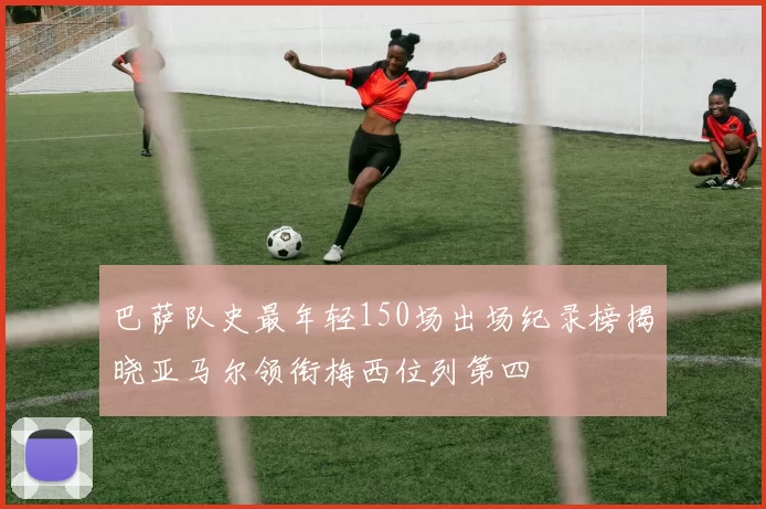 巴萨队史最年轻150场出场纪录榜揭晓亚马尔领衔梅西位列第四