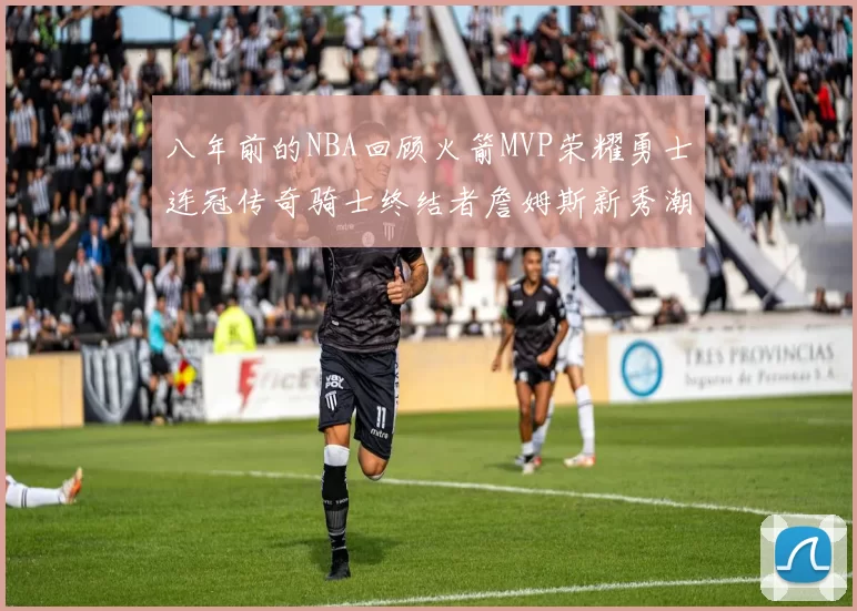 八年前的NBA回顾火箭MVP荣耀勇士连冠传奇骑士终结者詹姆斯新秀潮流涌动